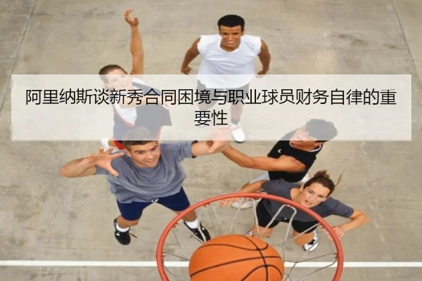 阿里纳斯谈新秀合同困境与职业球员财务自律的重要性